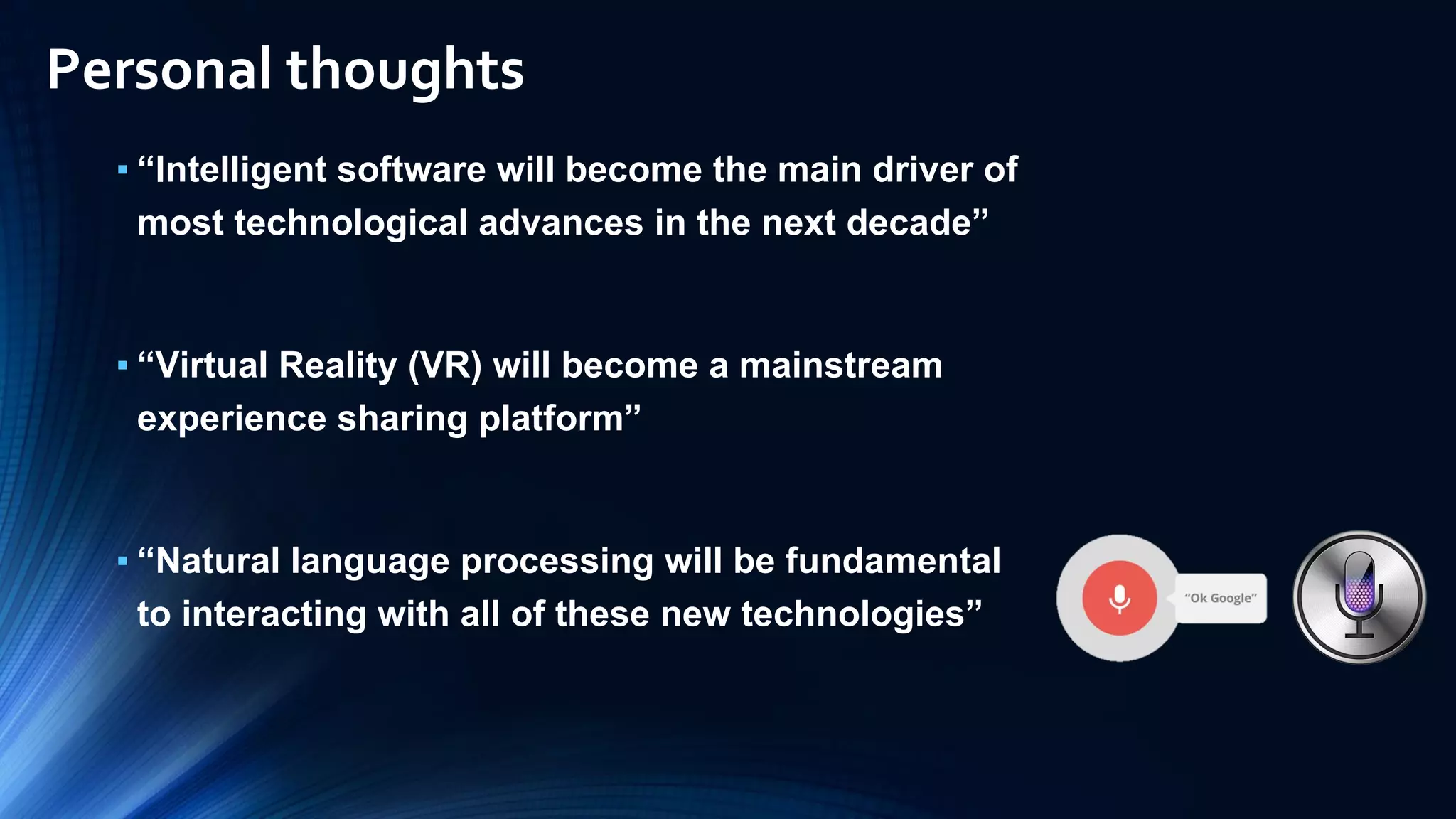 ▪ “Intelligent software will become the main driver of
most technological advances in the next decade”
▪ “Virtual Reality (VR) will become a mainstream
experience sharing platform”
▪ “Natural language processing will be fundamental
to interacting with all of these new technologies”
Personal thoughts
 