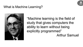 What is Machine Learning?
“Machine learning is the field of
study that gives computers the
ability to learn without being
explicitly programmed”
Arthur Samuel
 
