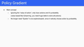 ● Main concept
○ Ignoring the “value of action”, only have actions and it’s probability
(value based like Q-learning, you need huge table to store all actions)
○ No longer need “Epsilon” to do explore/exploit, since it natively choose action by probability.
Policy Gradient
 