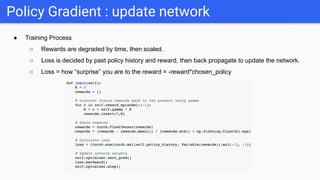 ● Training Process
○ Rewards are degraded by time, then scaled.
○ Loss is decided by past policy history and reward, then back propagate to update the network.
○ Loss = how “surprise” you are to the reward = -reward*chosen_policy
Policy Gradient : update network
 