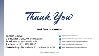 https://whereuelevate.com
https://www.linkedin.com/company/whereuelevate
https://www.instagram.com/whereuelevate
https://twitter.com/whereuelevate
https://www.facebook.com/whereuelevate
04
Feel free to contact
Santosh Maurya
Co-founder & COO, Where U Elevate
Email: santosh@wuelev8.tech
Contact No: +91-8095345667
LinkedIn: https://www.linkedin.com/santoshm93
www.whereuelevate.com
 