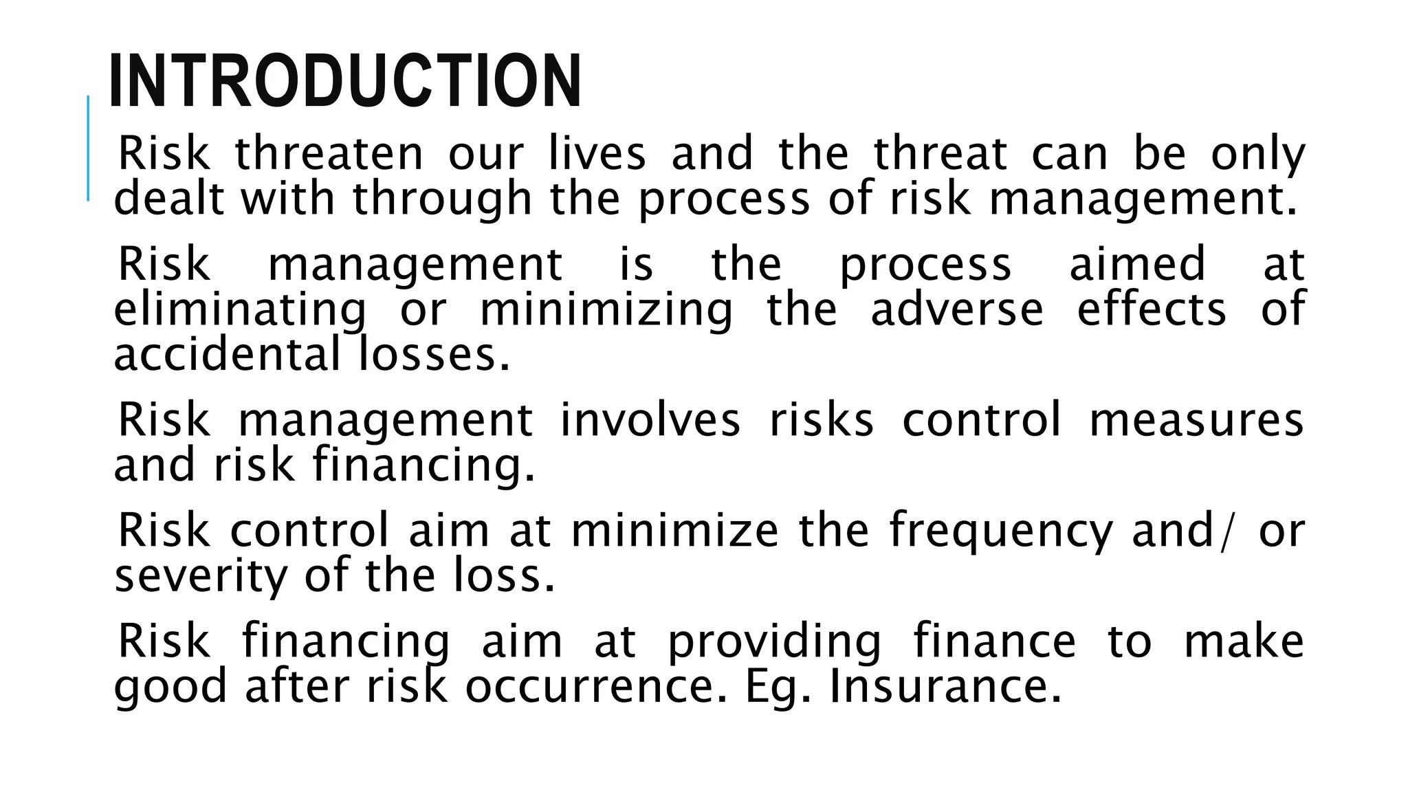 INTRODUCTION
Risk threaten our lives and the threat can be only
dealt with through the process of risk management.
Risk management is the process aimed at
eliminating or minimizing the adverse effects of
accidental losses.
Risk management involves risks control measures
and risk financing.
Risk control aim at minimize the frequency and/ or
severity of the loss.
Risk financing aim at providing finance to make
good after risk occurrence. Eg. Insurance.
 