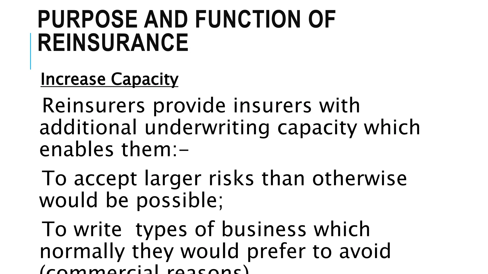 PURPOSE AND FUNCTION OF
REINSURANCE
Increase Capacity
Reinsurers provide insurers with
additional underwriting capacity which
enables them:-
To accept larger risks than otherwise
would be possible;
To write types of business which
normally they would prefer to avoid
 