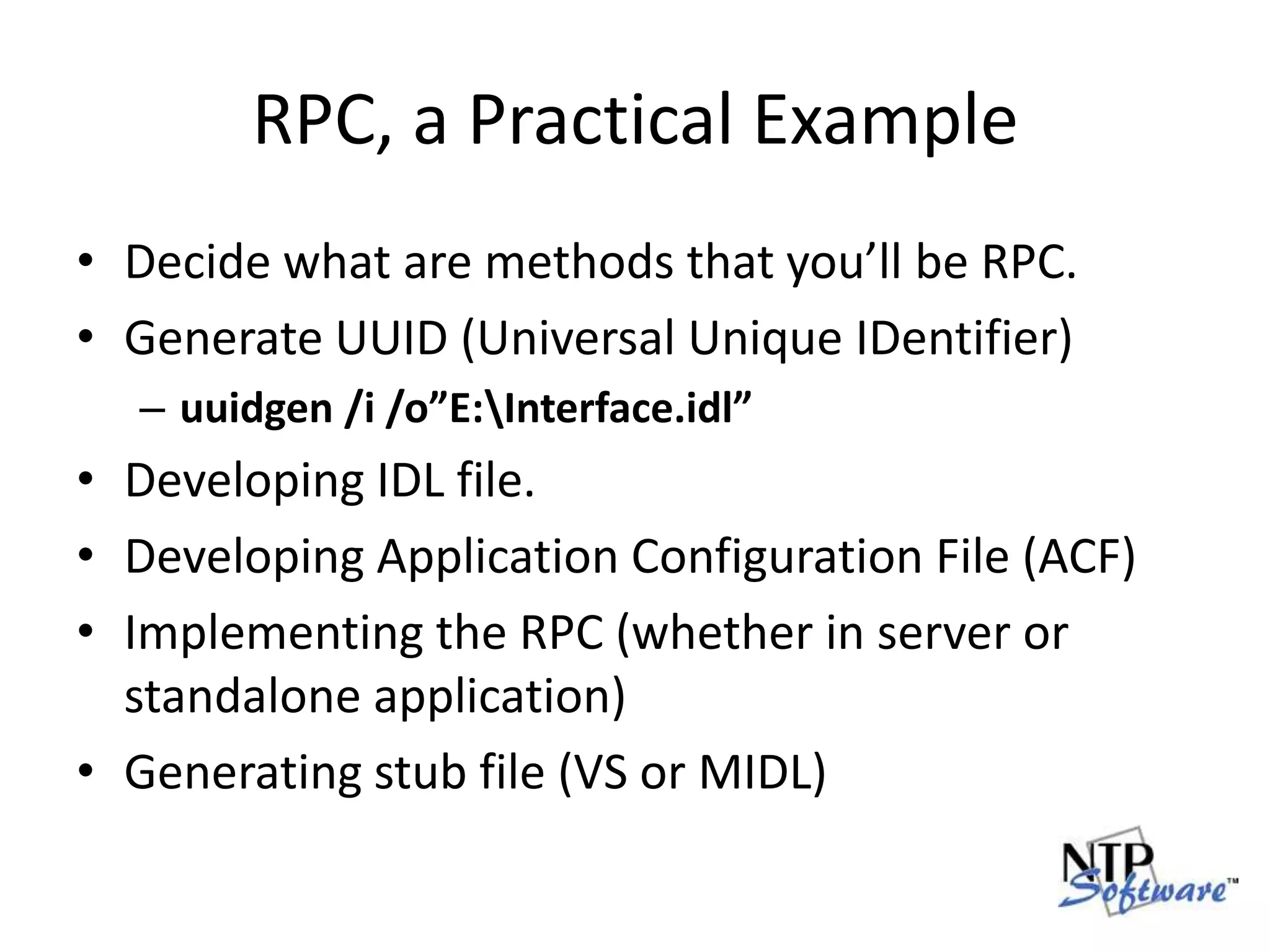 RPC, a Practical ExampleDecide what are methods that you’ll be RPC.Generate UUID (Universal Unique IDentifier)uuidgen /i /o”E:\Interface.idl”Developing IDL file.Developing Application Configuration File (ACF)Implementing the RPC (whether in server or standalone application)Generating stub file (VS or MIDL)