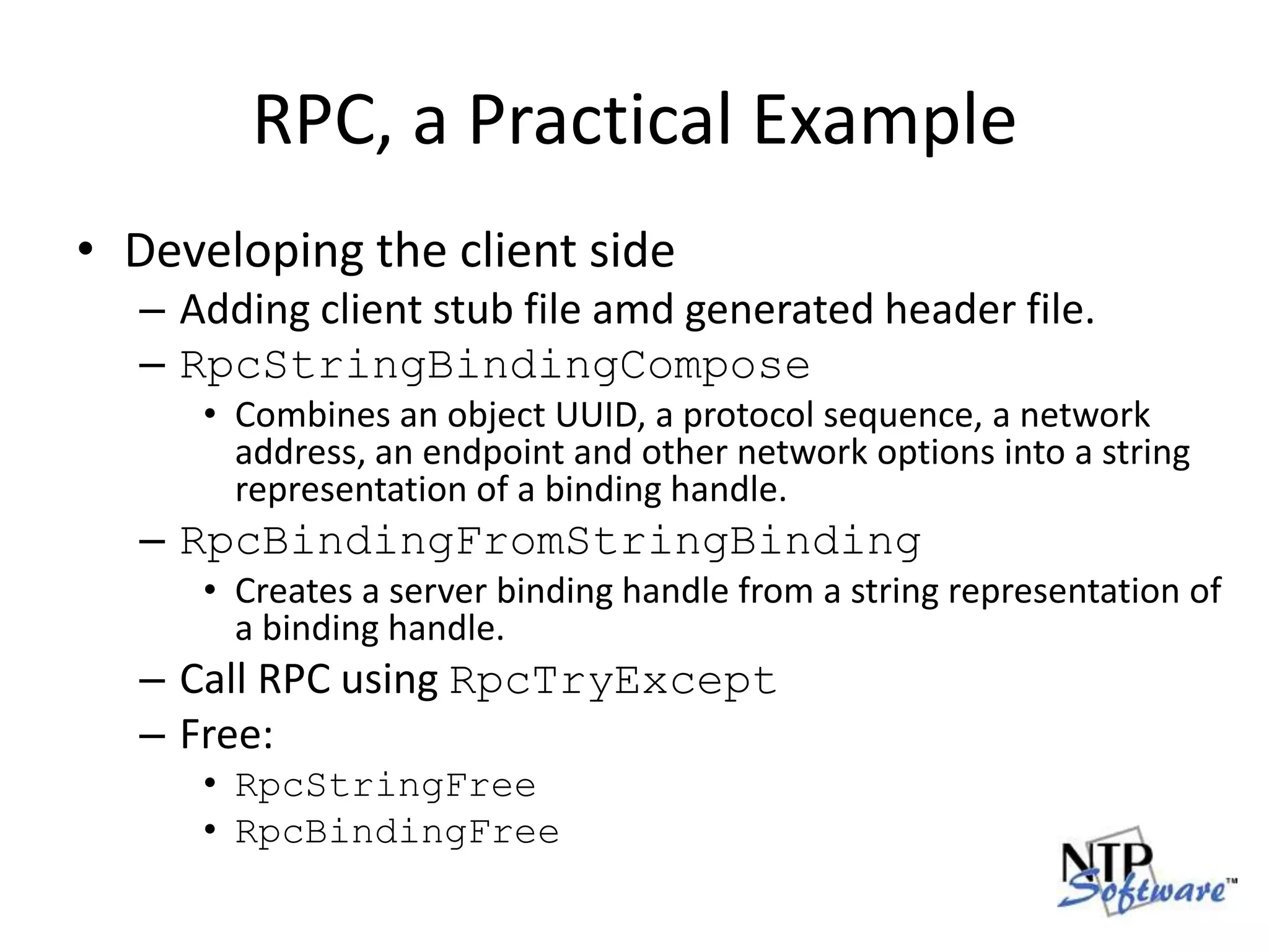RPC, a Practical ExampleDeveloping the client sideAdding client stub file amd generated header file.RpcStringBindingComposeCombines an object UUID, a protocol sequence, a network address, an endpoint and other network options into a string representation of a binding handle.RpcBindingFromStringBindingCreates a server binding handle from a string representation of a binding handle.Call RPC using RpcTryExceptFree:RpcStringFreeRpcBindingFree