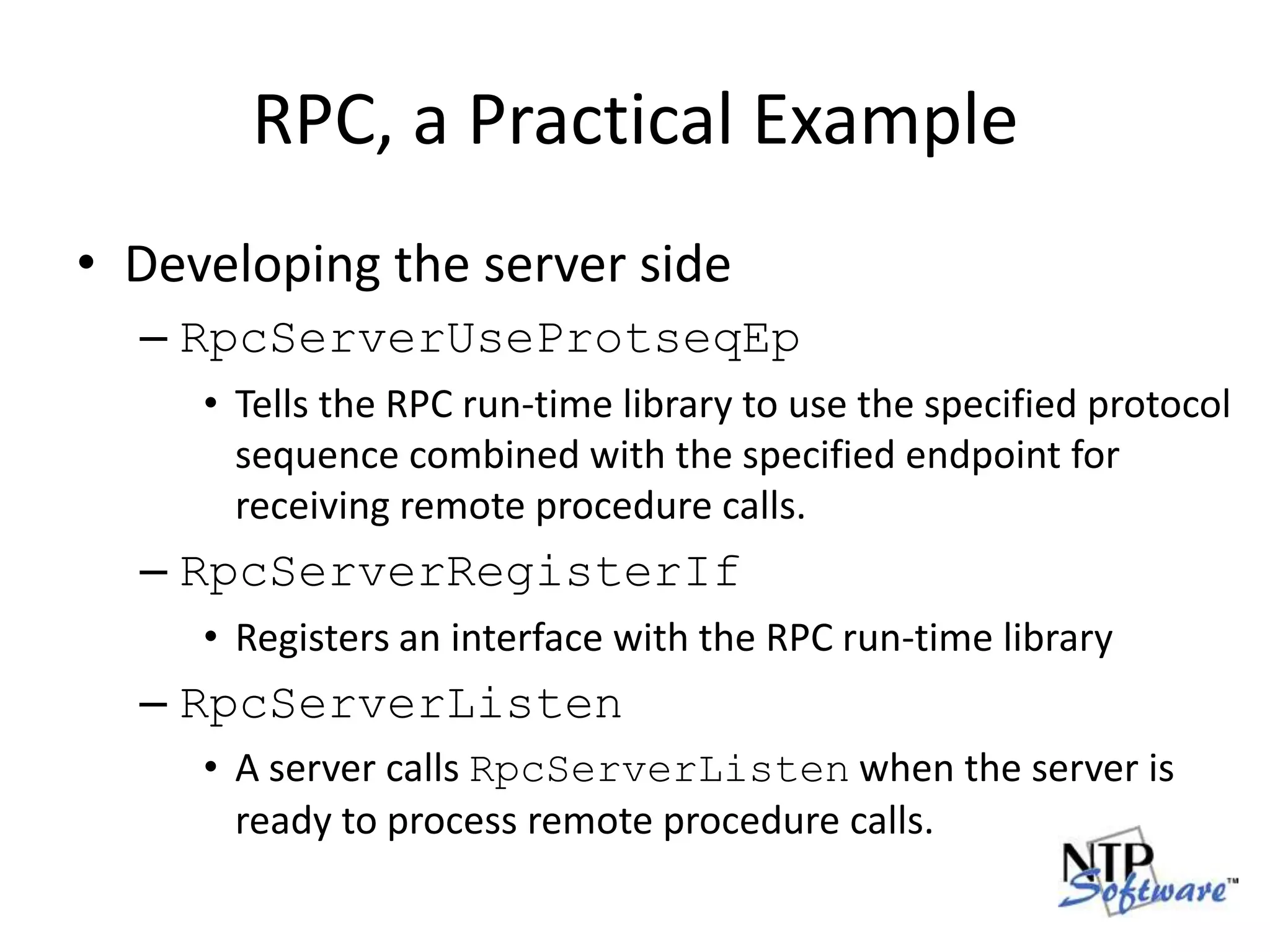 RPC, a Practical ExampleDeveloping the server sideRpcServerUseProtseqEpTells the RPC run-time library to use the specified protocol sequence combined with the specified endpoint for receiving remote procedure calls.RpcServerRegisterIfRegisters an interface with the RPC run-time libraryRpcServerListenA server calls RpcServerListen when the server is ready to process remote procedure calls.