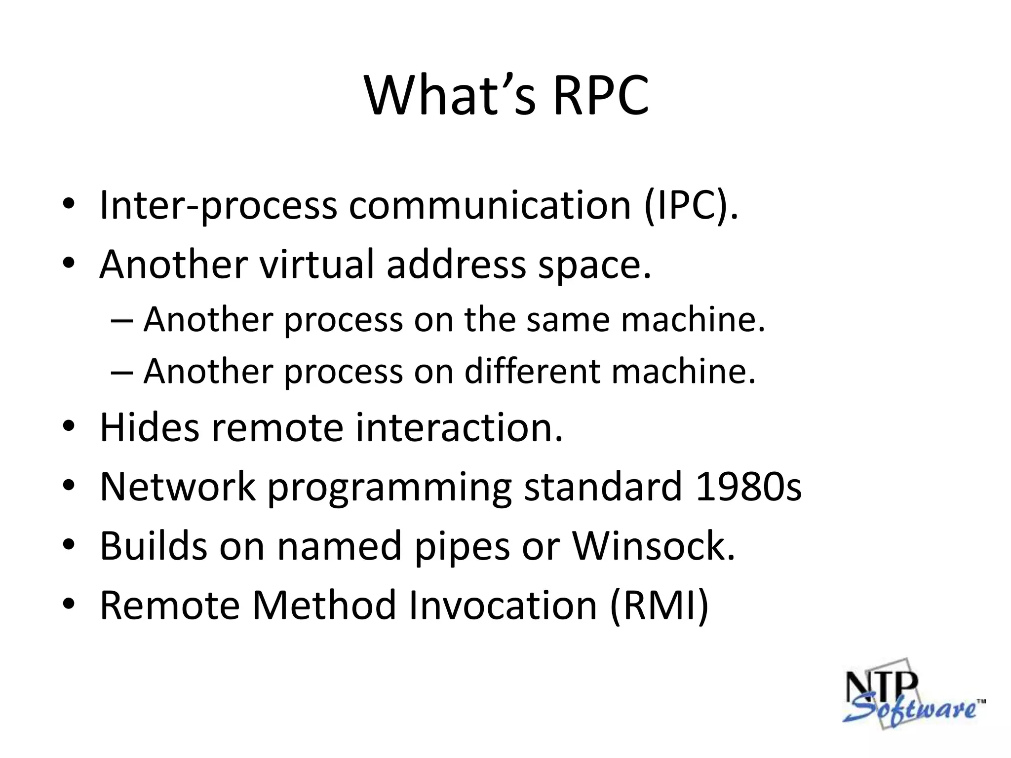 What’s RPCInter-process communication (IPC).Another virtual address space.Another process on the same machine.Another process on different machine.Hides remote interaction.Network programming standard 1980sBuilds on named pipes or Winsock.Remote Method Invocation (RMI)