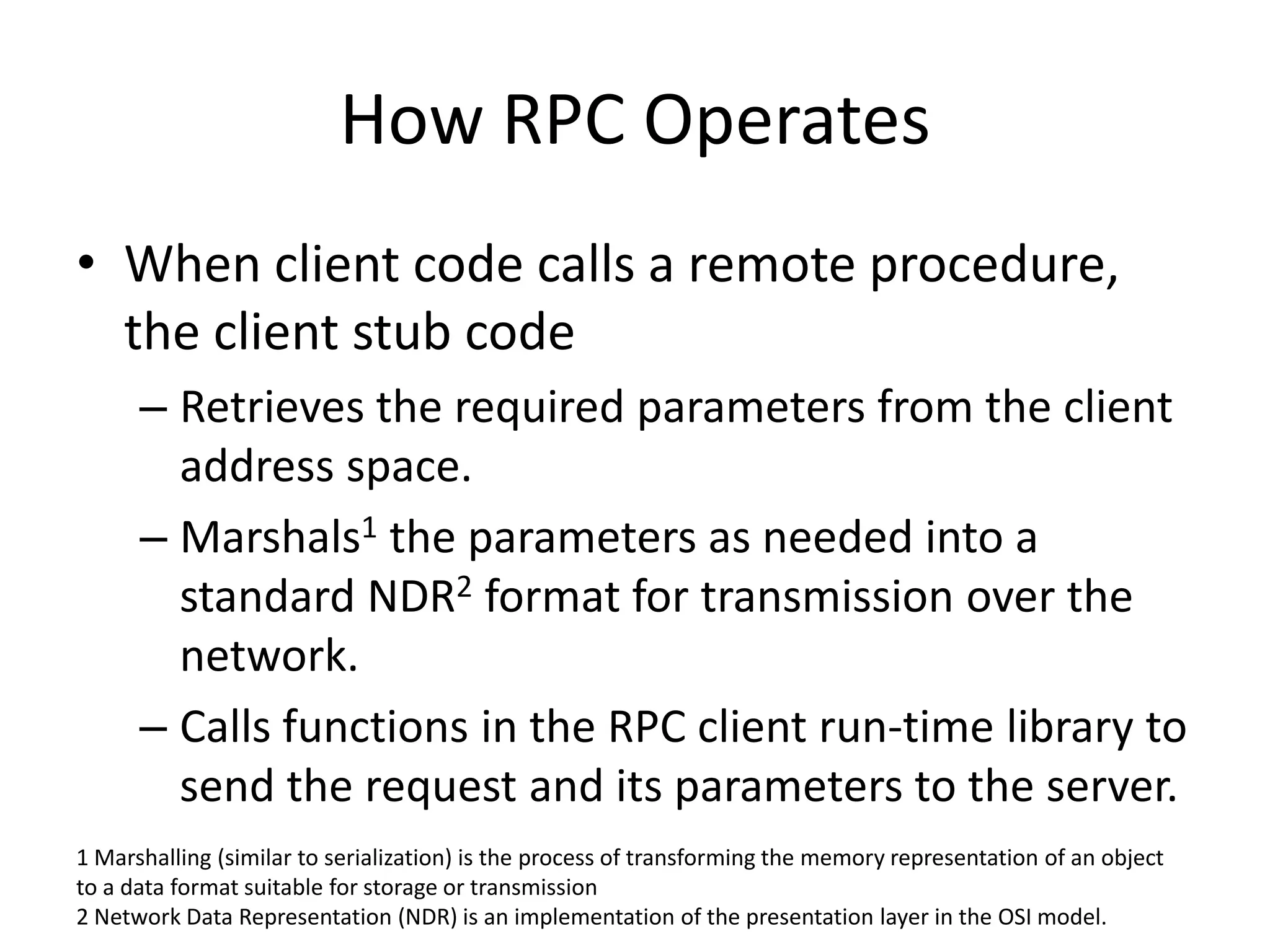 How RPC OperatesWhen client code calls a remote procedure, the client stub codeRetrieves the required parameters from the client address space.Marshals1 the parameters as needed into a standard NDR2 format for transmission over the network.Calls functions in the RPC client run-time library to send the request and its parameters to the server.1 Marshalling (similar to serialization) is the process of transforming the memory representation of an object to a data format suitable for storage or transmission2 Network Data Representation (NDR) is an implementation of the presentation layer in the OSI model. 