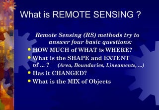 What is REMOTE SENSING ?

    Remote Sensing (RS) methods try to
           answer four basic questions:
  HOW MUCH of WHAT is WHERE?
  What is the SHAPE and EXTENT
   of ... ? (Area, Boundaries, Lineaments, ...)
  Has it CHANGED?
  What is the MIX of Objects
 