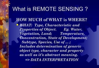 What is REMOTE SENSING ?
 HOW MUCH of WHAT is WHERE?
    WHAT: Type, Characteristic and
     Properties of Object.     Eg. Water,
     Vegetation, Land;       Temperature,
     Concentration, State of Development;
      Subtype, Species, Use of ... ;
     Includes determination of generic
     object type, character and property
     as well as it’s abstract meaning.
        => DATA INTERPRETATION
 