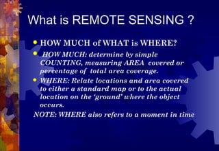 What is REMOTE SENSING ?
   HOW MUCH of WHAT is WHERE?
 HOW MUCH: determine by simple
  COUNTING, measuring AREA covered or
  percentage of total area coverage.
 WHERE: Relate locations and area covered
  to either a standard map or to the actual
  location on the ‘ground’ where the object
  occurs.
NOTE: WHERE also refers to a moment in time
 