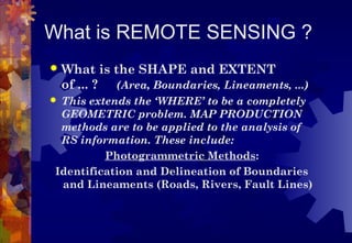 What is REMOTE SENSING ?
   What is the SHAPE and EXTENT
    of ... ? (Area, Boundaries, Lineaments, ...)
This extends the ‘WHERE’ to be a completely
 GEOMETRIC problem. MAP PRODUCTION
 methods are to be applied to the analysis of
 RS information. These include:
         Photogrammetric Methods:
Identification and Delineation of Boundaries
 and Lineaments (Roads, Rivers, Fault Lines)
 