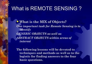 What is REMOTE SENSING ?

    What is the MIX of Objects?
 One important task for Remote Sensing is to
   identify
 GENERIC OBJECTS as well as
 ABSTRACT OBJECTS within areas of
   interest

 The following lessons will be devoted to
   techniques and methods as well as to the
   logistic for finding answers to the four
   basic questions.
 