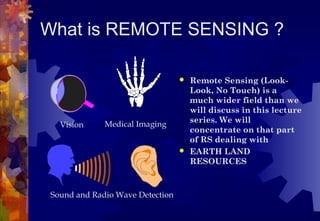 What is REMOTE SENSING ?

                                   Remote Sensing (Look-
                                    Look, No Touch) is a
                                    much wider field than we
                                    will discuss in this lecture
                                    series. We will
   Vision     Medical Imaging
                                    concentrate on that part
                                    of RS dealing with
                                   EARTH LAND
                                    RESOURCES



 Sound and Radio Wave Detection
 