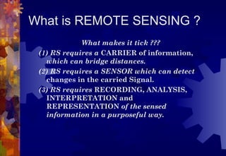What is REMOTE SENSING ?
             What makes it tick ???
 (1) RS requires a CARRIER of information,
   which can bridge distances.
 (2) RS requires a SENSOR which can detect
   changes in the carried Signal.
 (3) RS requires RECORDING, ANALYSIS,
   INTERPRETATION and
   REPRESENTATION of the sensed
   information in a purposeful way.
 