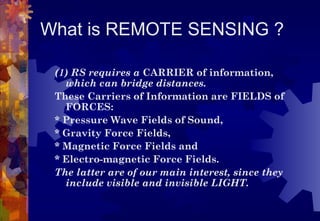 What is REMOTE SENSING ?

 (1) RS requires a CARRIER of information,
   which can bridge distances.
 These Carriers of Information are FIELDS of
   FORCES:
 * Pressure Wave Fields of Sound,
 * Gravity Force Fields,
 * Magnetic Force Fields and
 * Electro-magnetic Force Fields.
 The latter are of our main interest, since they
   include visible and invisible LIGHT.
 