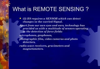 What is REMOTE SENSING ?
   (2) RS requires a SENSOR which can detect
    changes in the carried Signal.
  Apart from our own eyes and ears, technology has
    provided us with a multitude of sensors operating
    in the detection of force fields:
  microphones, geophones,
  photographic film, video cameras and photo
    detectors,
  radio wave receivers, gravimeters and
    magnetometers.
 