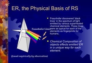 ER, the Physical Basis of RS
                                  Fraunhofer discovered ‘black
                                   lines’ in the spectrum of light
                                   emitted by various superheated
                                   chemical elements. These lines
                   Fraunhofer Lineswere as typical for each of the
                                   elements as fingerprints for
                                   humans.


                                    Chemical Composition of
                                     objects effects emitted ER
                                     in a unique way for each
                                     element.
(found empirically by observation)
 