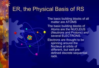 ER, the Physical Basis of RS
             The basic building blocks of all
               matter are ATOMS
             The basic building blocks of
               Atoms are the NUCLEUS
               (Neutrons and Protons) and
               several ELECTRONS.
             Electrons are thought to be
               spinning around the
               Nucleus at orbits of
               different, but well pre-
               defined discrete sequential
               radii.
 