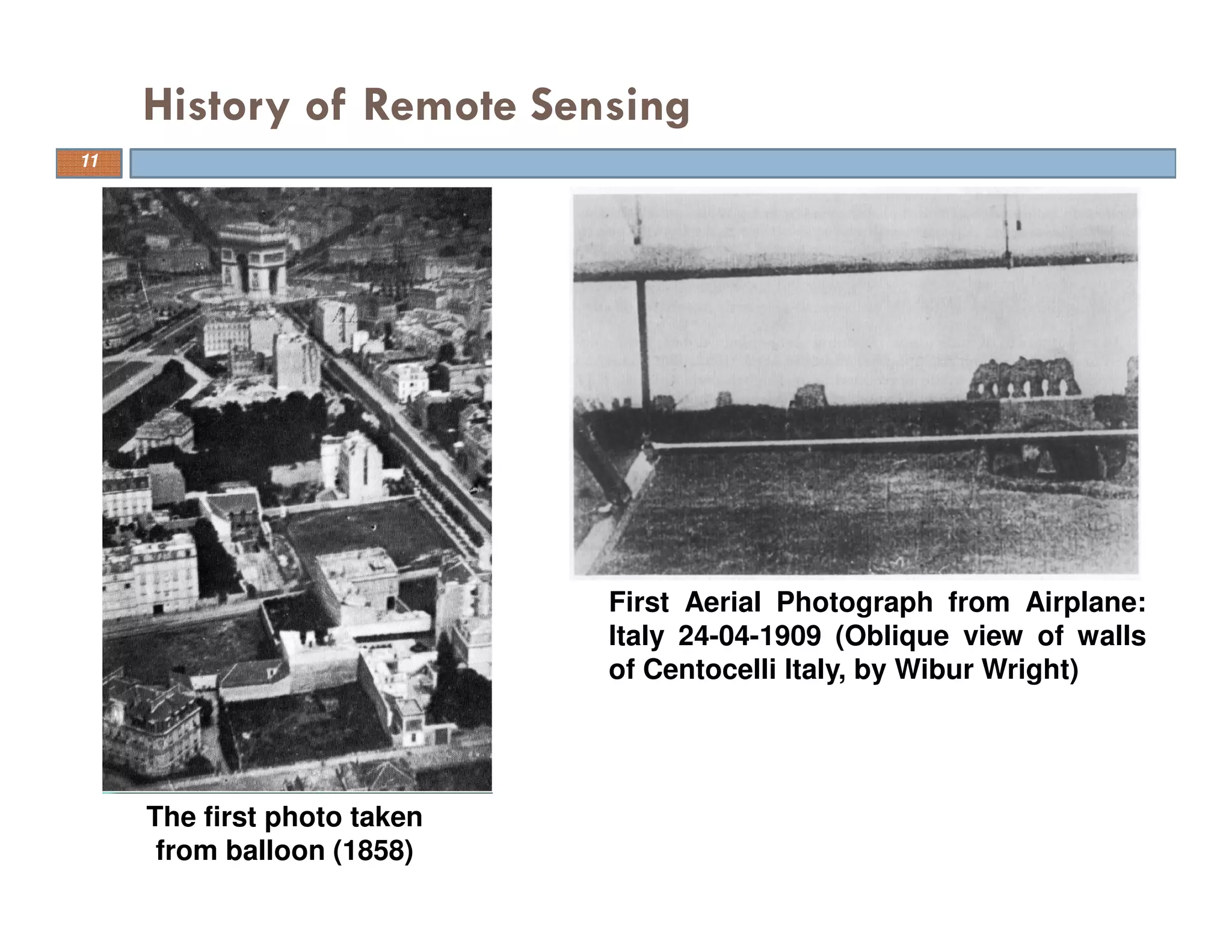 History of Remote Sensing
11
First Aerial Photograph from Airplane:
Italy 24-04-1909 (Oblique view of walls
of Centocelli Italy, by Wibur Wright)
The first photo taken
from balloon (1858)
 