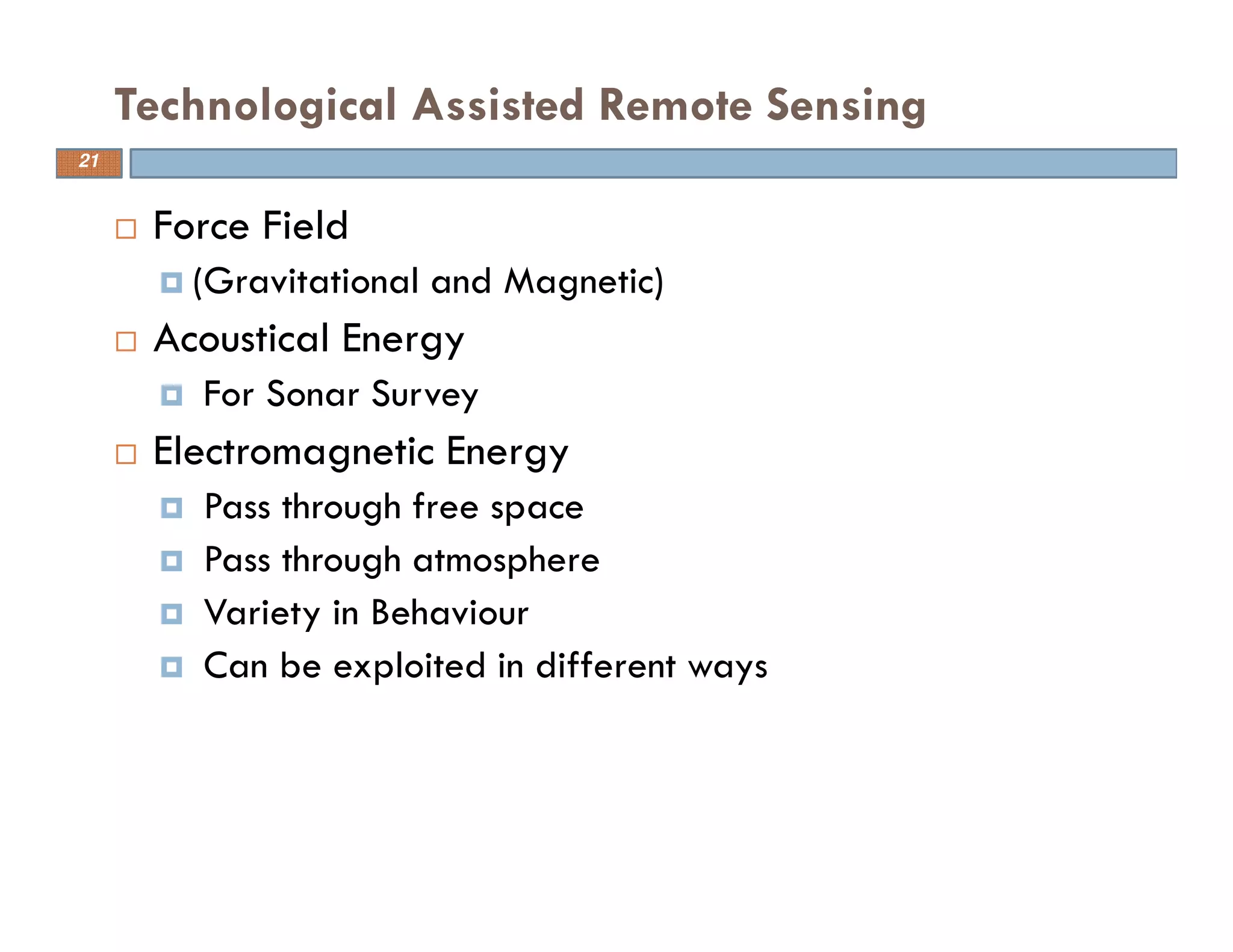 Force Field
(Gravitational and Magnetic)
Acoustical Energy
For Sonar Survey
Electromagnetic Energy
Pass through free space
Pass through atmosphere
Variety in Behaviour
Can be exploited in different ways
Technological Assisted Remote Sensing
21
 