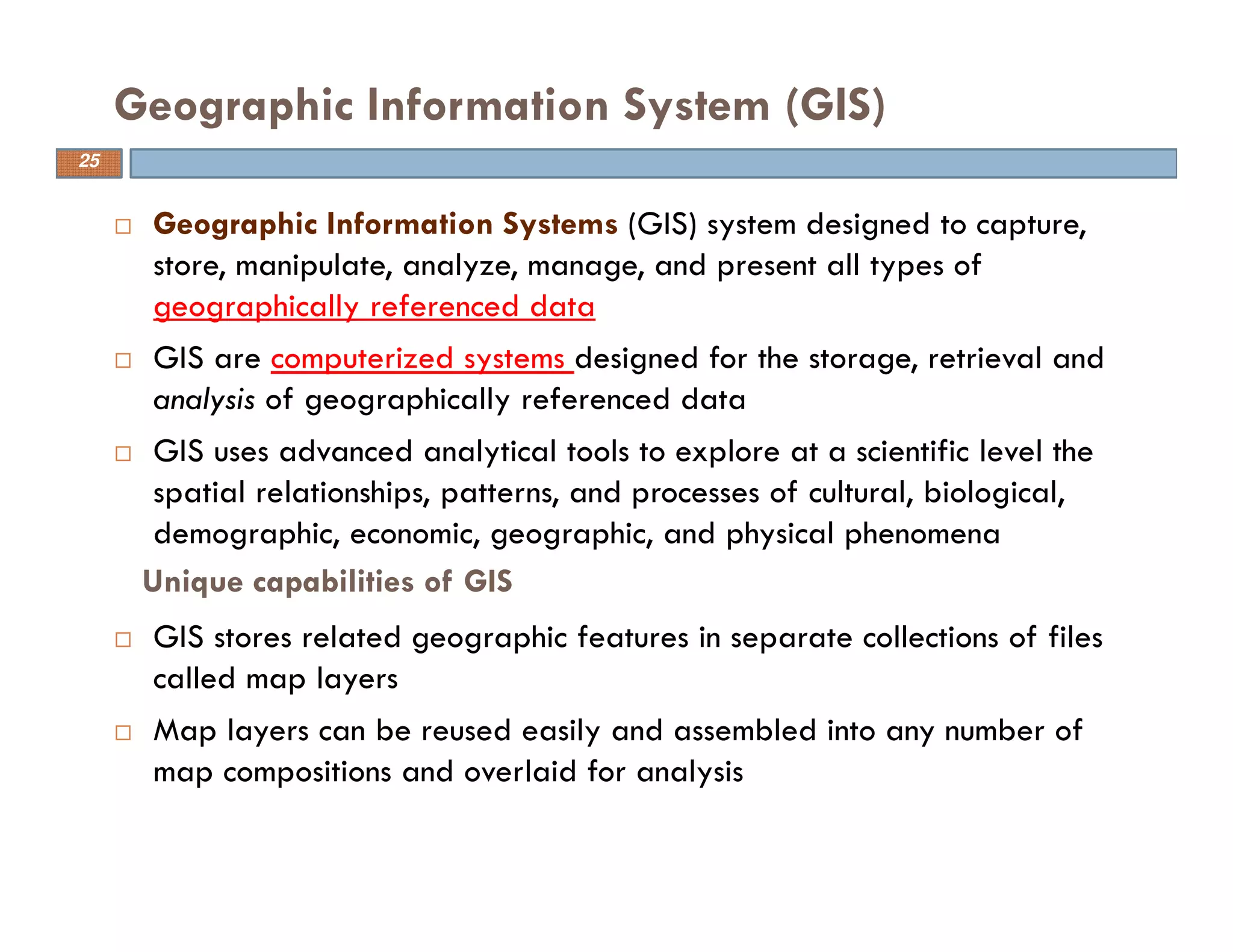 Geographic Information Systems (GIS) system designed to capture,
store, manipulate, analyze, manage, and present all types of
geographically referenced data
GIS are computerized systems designed for the storage, retrieval and
analysis of geographically referenced data
GIS uses advanced analytical tools to explore at a scientific level the
spatial relationships, patterns, and processes of cultural, biological,
demographic, economic, geographic, and physical phenomena
GIS stores related geographic features in separate collections of files
called map layers
Map layers can be reused easily and assembled into any number of
map compositions and overlaid for analysis
Geographic Information System (GIS)
25
Unique capabilities of GIS
 