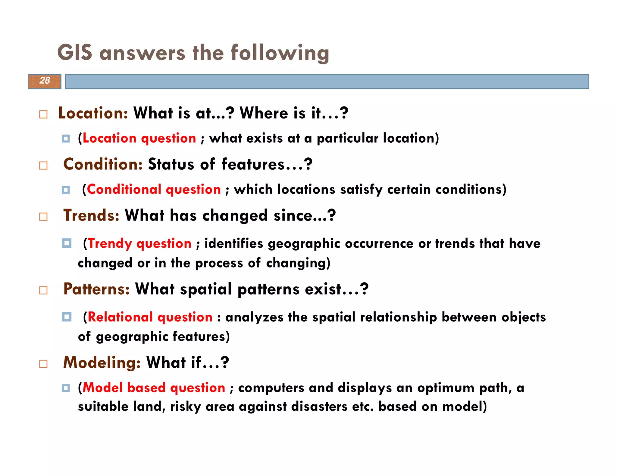 Location: What is at...? Where is it…?
(Location question ; what exists at a particular location)
Condition: Status of features…?
(Conditional question ; which locations satisfy certain conditions)
Trends: What has changed since...?
(Trendy question ; identifies geographic occurrence or trends that have
changed or in the process of changing)
Patterns: What spatial patterns exist…?
(Relational question : analyzes the spatial relationship between objects
of geographic features)
Modeling: What if…?
(Model based question ; computers and displays an optimum path, a
suitable land, risky area against disasters etc. based on model)
GIS answers the following
28
 