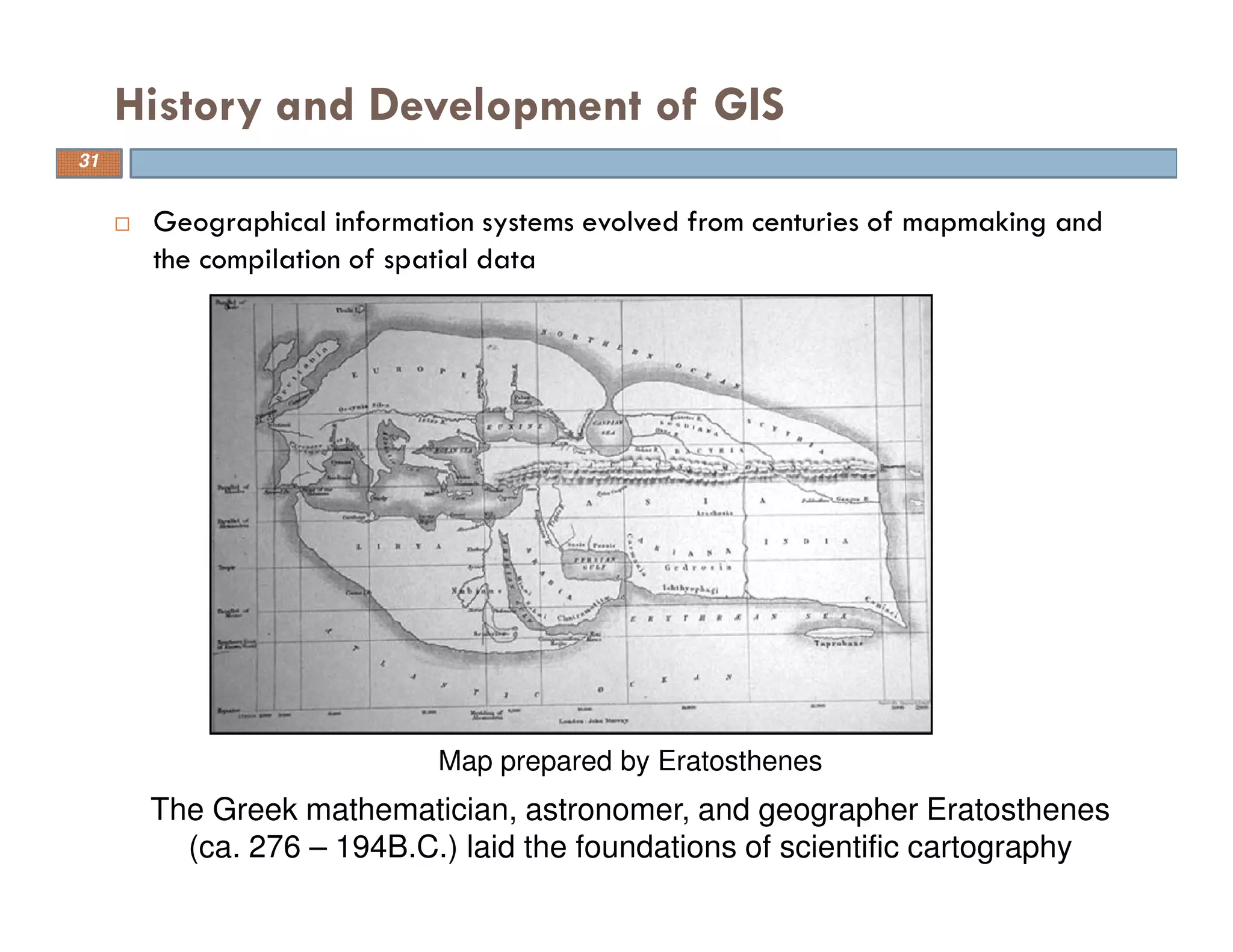 Geographical information systems evolved from centuries of mapmaking and
the compilation of spatial data
History and Development of GIS
31
Map prepared by Eratosthenes
The Greek mathematician, astronomer, and geographer Eratosthenes
(ca. 276 – 194B.C.) laid the foundations of scientific cartography
 