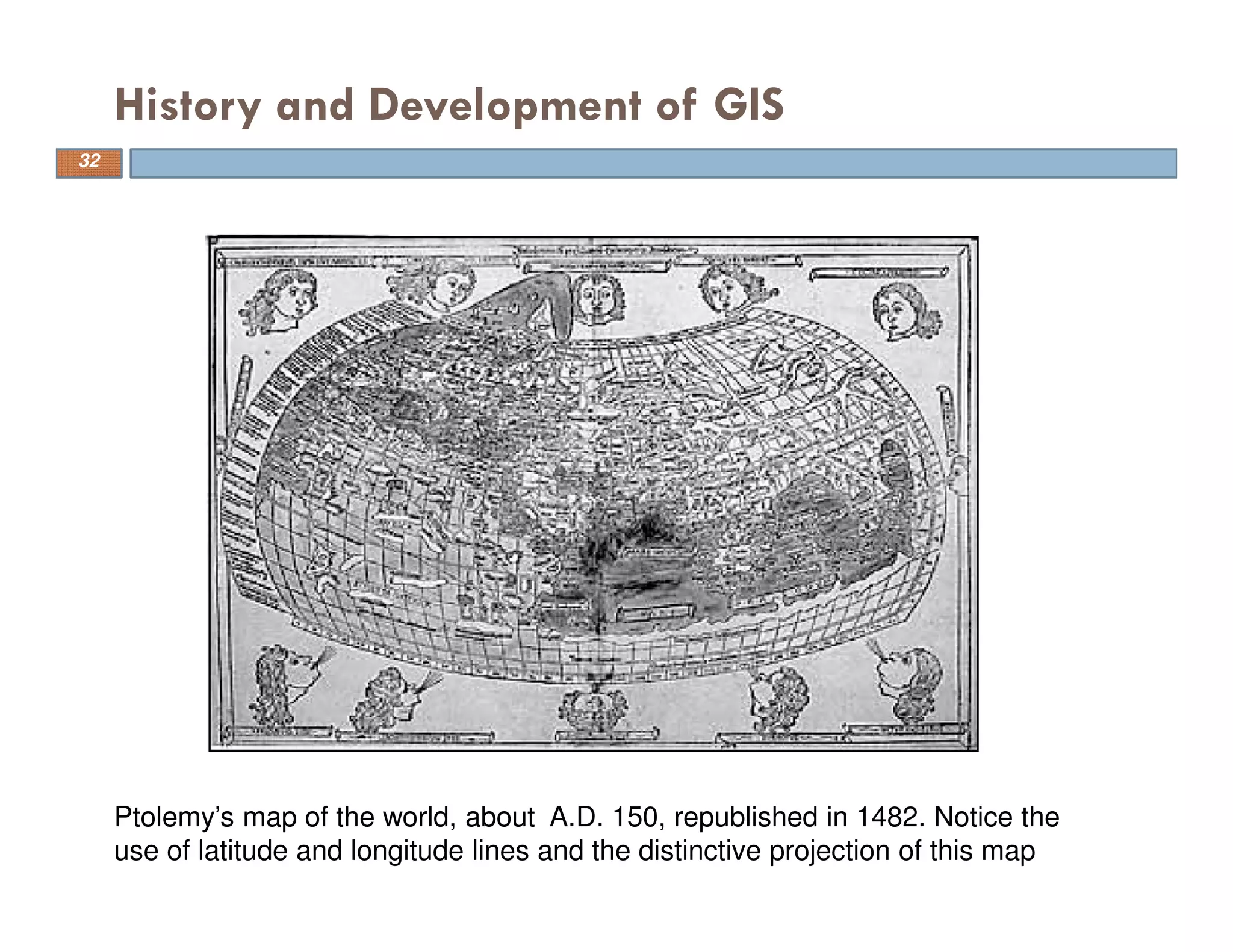 History and Development of GIS
Ptolemy’s map of the world, about A.D. 150, republished in 1482. Notice the
use of latitude and longitude lines and the distinctive projection of this map
32
 