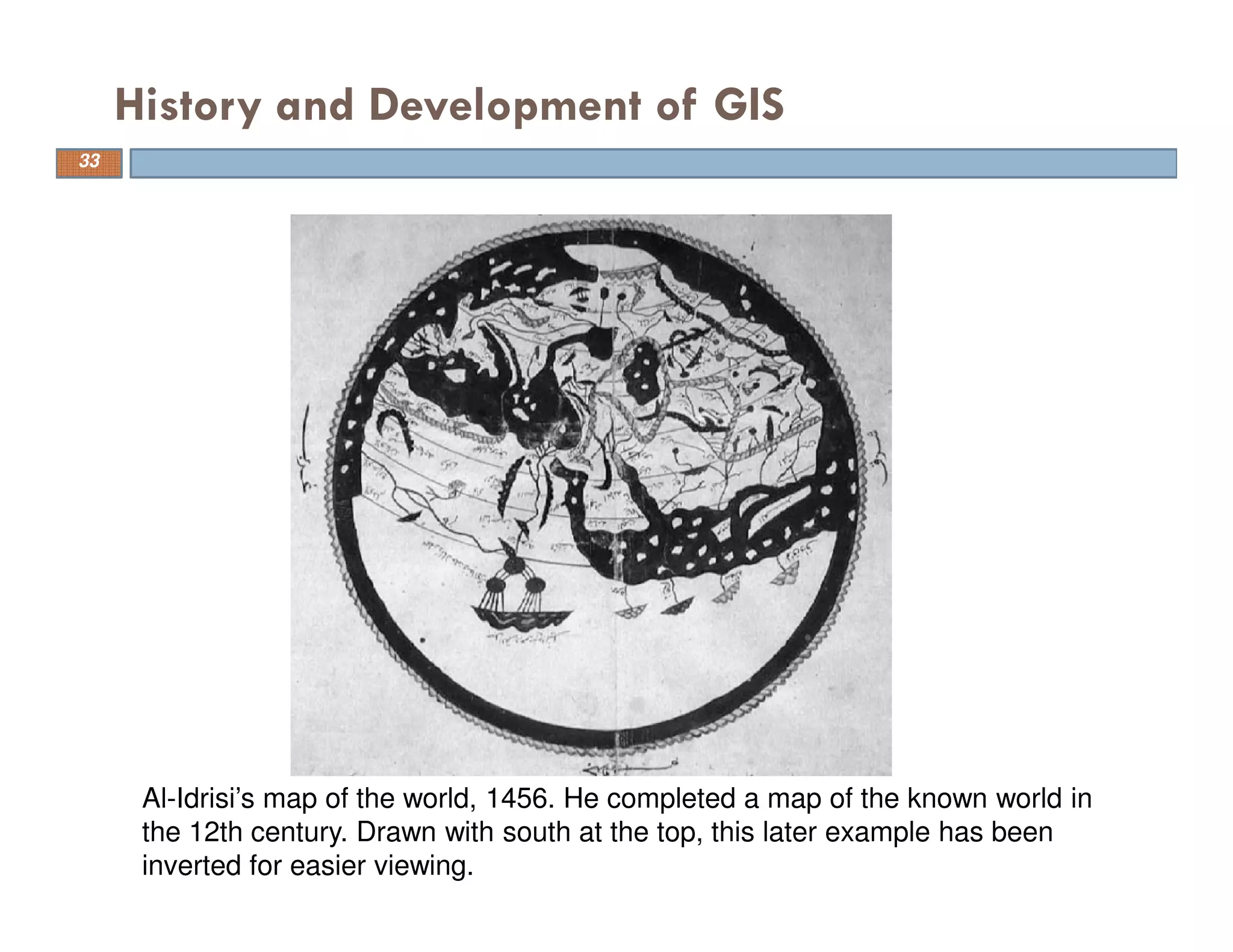 History and Development of GIS
Al-Idrisi’s map of the world, 1456. He completed a map of the known world in
the 12th century. Drawn with south at the top, this later example has been
inverted for easier viewing.
33
 