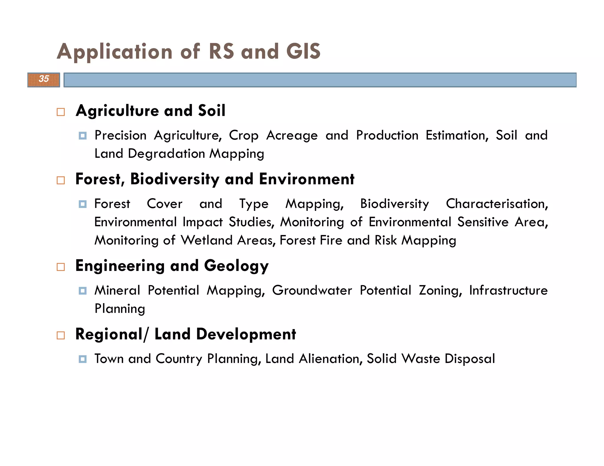 Agriculture and Soil
Precision Agriculture, Crop Acreage and Production Estimation, Soil and
Land Degradation Mapping
Forest, Biodiversity and Environment
Forest Cover and Type Mapping, Biodiversity Characterisation,
Environmental Impact Studies, Monitoring of Environmental Sensitive Area,
Monitoring of Wetland Areas, Forest Fire and Risk Mapping
Engineering and Geology
Mineral Potential Mapping, Groundwater Potential Zoning, Infrastructure
Planning
Regional/ Land Development
Town and Country Planning, Land Alienation, Solid Waste Disposal
Application of RS and GIS
35
 
