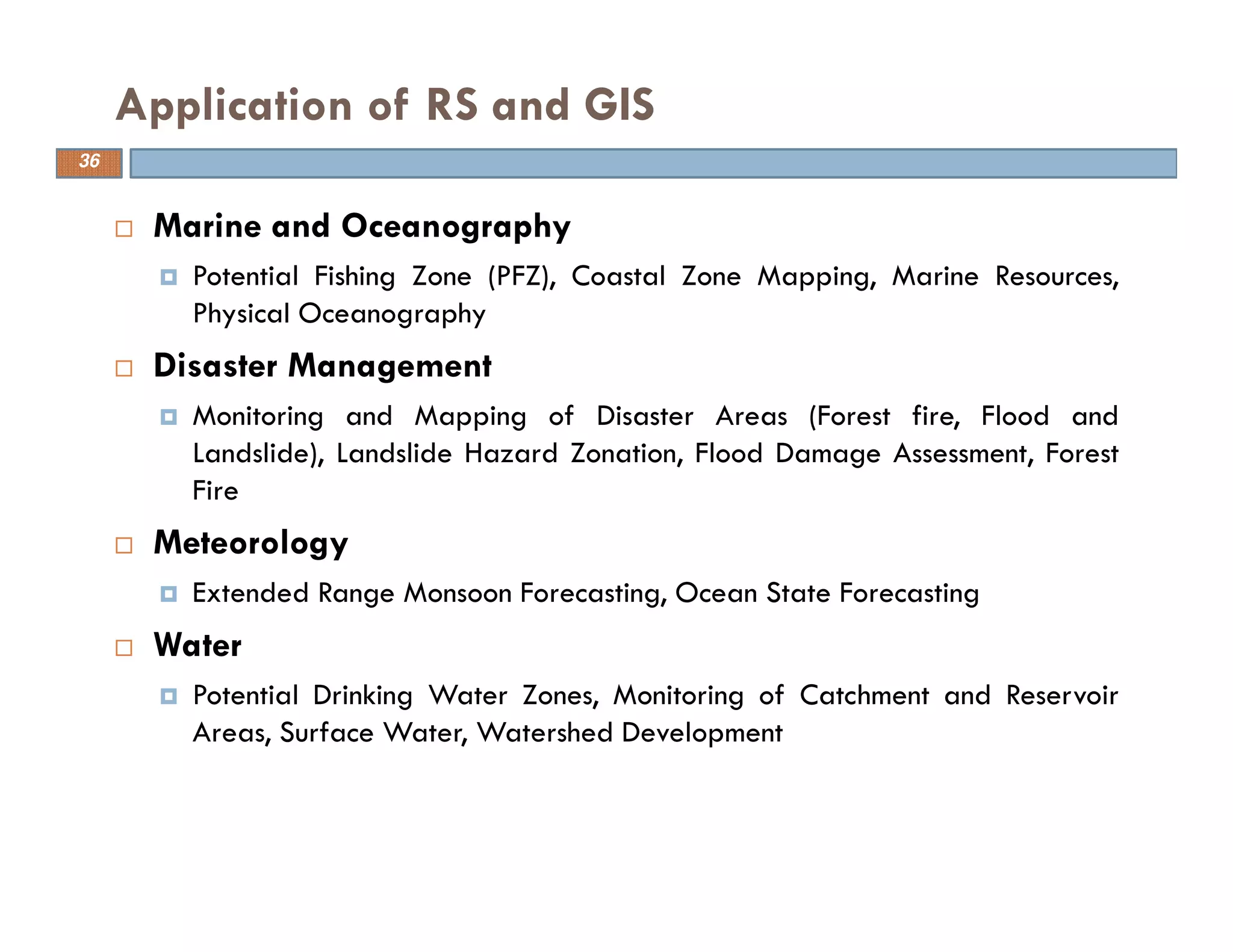 Marine and Oceanography
Potential Fishing Zone (PFZ), Coastal Zone Mapping, Marine Resources,
Physical Oceanography
Disaster Management
Monitoring and Mapping of Disaster Areas (Forest fire, Flood and
Landslide), Landslide Hazard Zonation, Flood Damage Assessment, Forest
Fire
Meteorology
Extended Range Monsoon Forecasting, Ocean State Forecasting
Water
Potential Drinking Water Zones, Monitoring of Catchment and Reservoir
Areas, Surface Water, Watershed Development
Application of RS and GIS
36
 