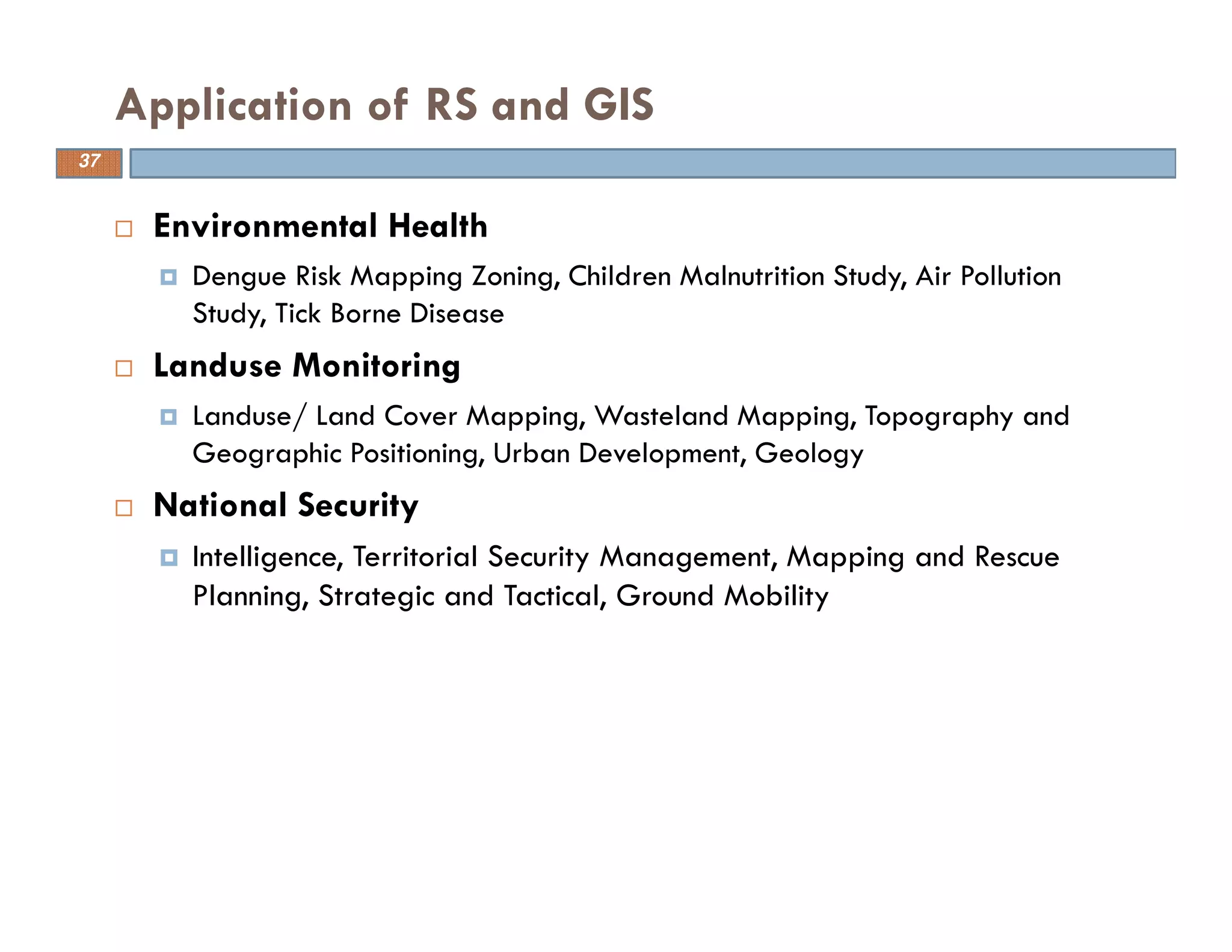 Environmental Health
Dengue Risk Mapping Zoning, Children Malnutrition Study, Air Pollution
Study, Tick Borne Disease
Landuse Monitoring
Landuse/ Land Cover Mapping, Wasteland Mapping, Topography and
Geographic Positioning, Urban Development, Geology
National Security
Intelligence, Territorial Security Management, Mapping and Rescue
Planning, Strategic and Tactical, Ground Mobility
Application of RS and GIS
37
 