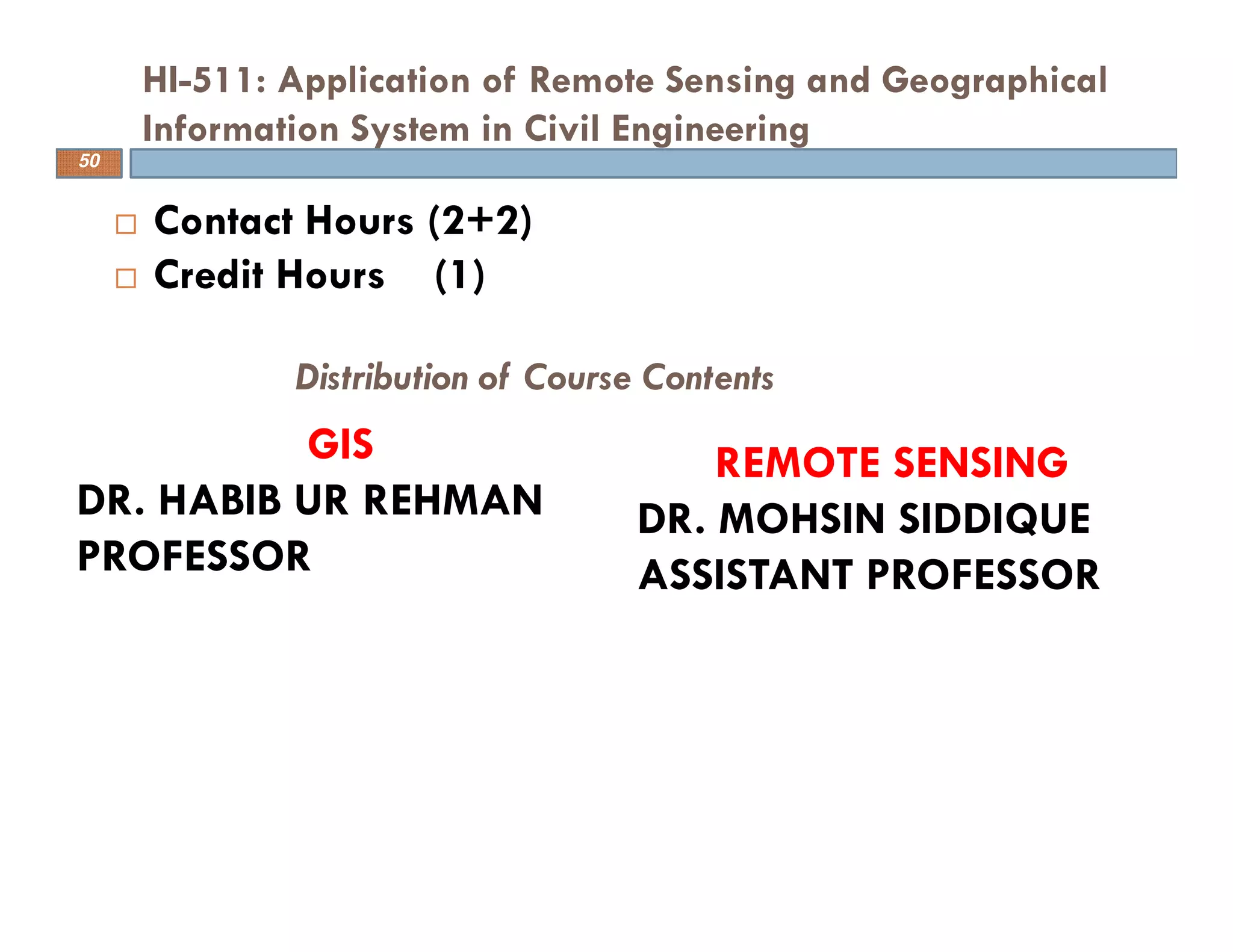Contact Hours (2+2)
Credit Hours (1)
HI-511: Application of Remote Sensing and Geographical
Information System in Civil Engineering
50
GIS
DR. HABIB UR REHMAN
PROFESSOR
REMOTE SENSING
DR. MOHSIN SIDDIQUE
ASSISTANT PROFESSOR
Distribution of Course Contents
 