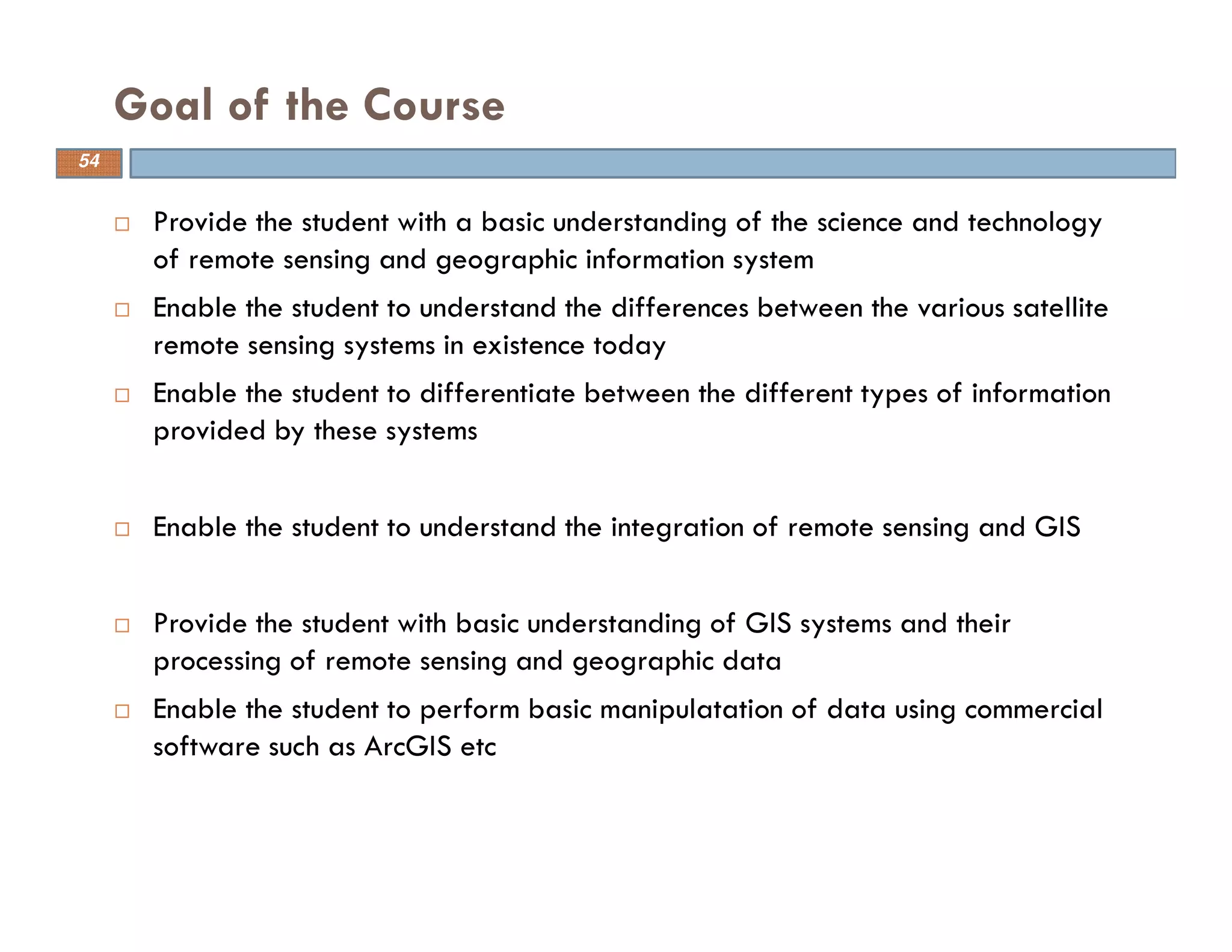 Provide the student with a basic understanding of the science and technology
of remote sensing and geographic information system
Enable the student to understand the differences between the various satellite
remote sensing systems in existence today
Enable the student to differentiate between the different types of information
provided by these systems
Enable the student to understand the integration of remote sensing and GIS
Provide the student with basic understanding of GIS systems and their
processing of remote sensing and geographic data
Enable the student to perform basic manipulatation of data using commercial
software such as ArcGIS etc
Goal of the Course
54
 