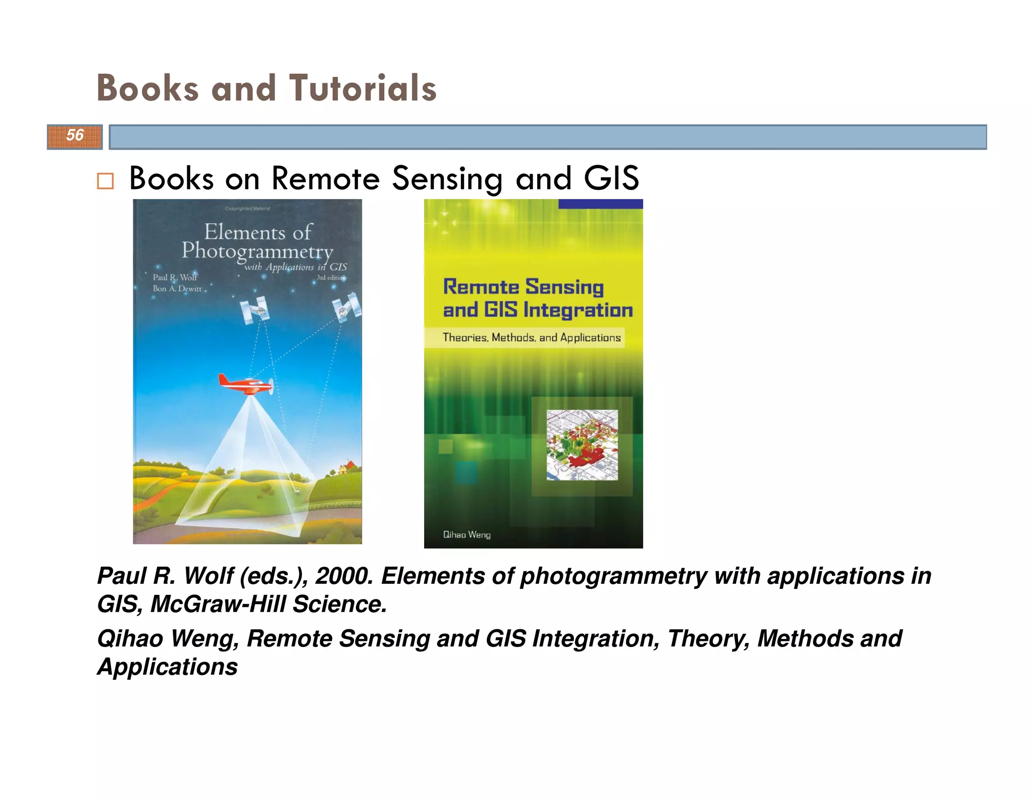 Books and Tutorials
Paul R. Wolf (eds.), 2000. Elements of photogrammetry with applications in
GIS, McGraw-Hill Science.
Books on Remote Sensing and GIS
Qihao Weng, Remote Sensing and GIS Integration, Theory, Methods and
Applications
56
 