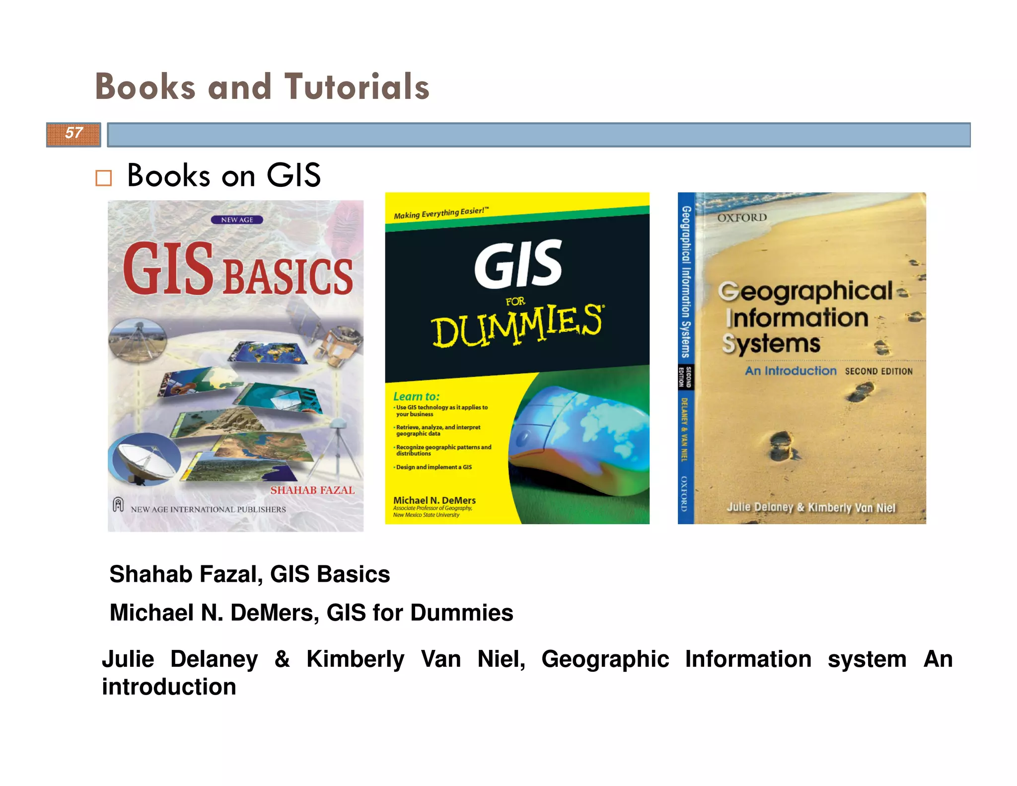 Books and Tutorials
Books on GIS
Shahab Fazal, GIS Basics
Michael N. DeMers, GIS for Dummies
Julie Delaney & Kimberly Van Niel, Geographic Information system An
introduction
57
 