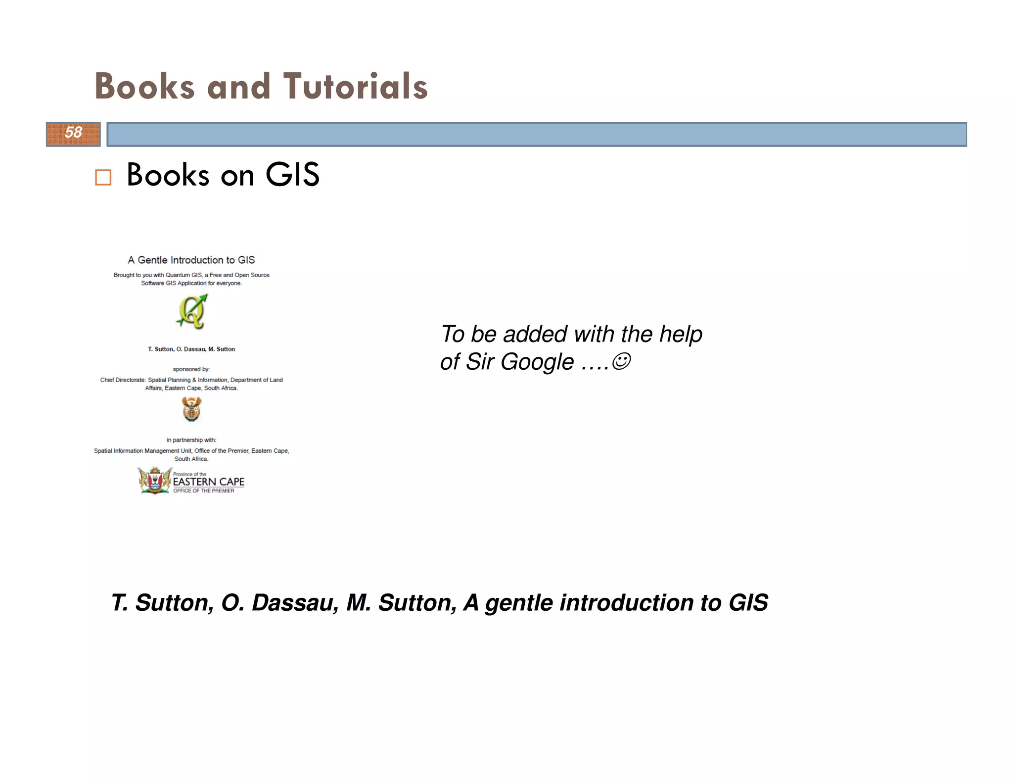 Books and Tutorials
Books on GIS
T. Sutton, O. Dassau, M. Sutton, A gentle introduction to GIS
To be added with the help
of Sir Google ….☺
58
 