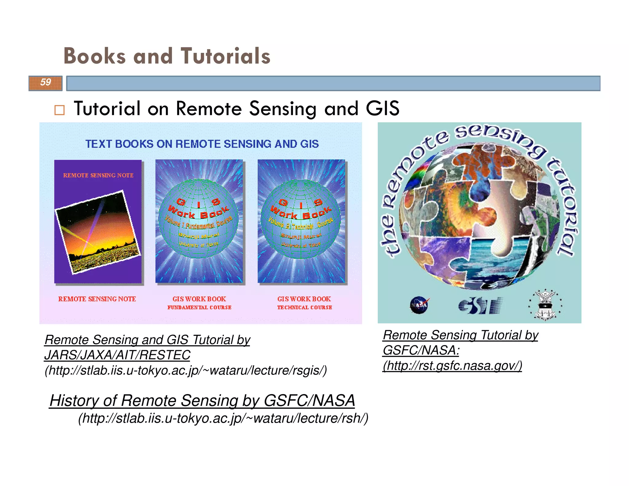 Tutorial on Remote Sensing and GIS
Books and Tutorials
59
Remote Sensing Tutorial by
GSFC/NASA:
(http://rst.gsfc.nasa.gov/)
Remote Sensing and GIS Tutorial by
JARS/JAXA/AIT/RESTEC
(http://stlab.iis.u-tokyo.ac.jp/~wataru/lecture/rsgis/)
History of Remote Sensing by GSFC/NASA
(http://stlab.iis.u-tokyo.ac.jp/~wataru/lecture/rsh/)
 