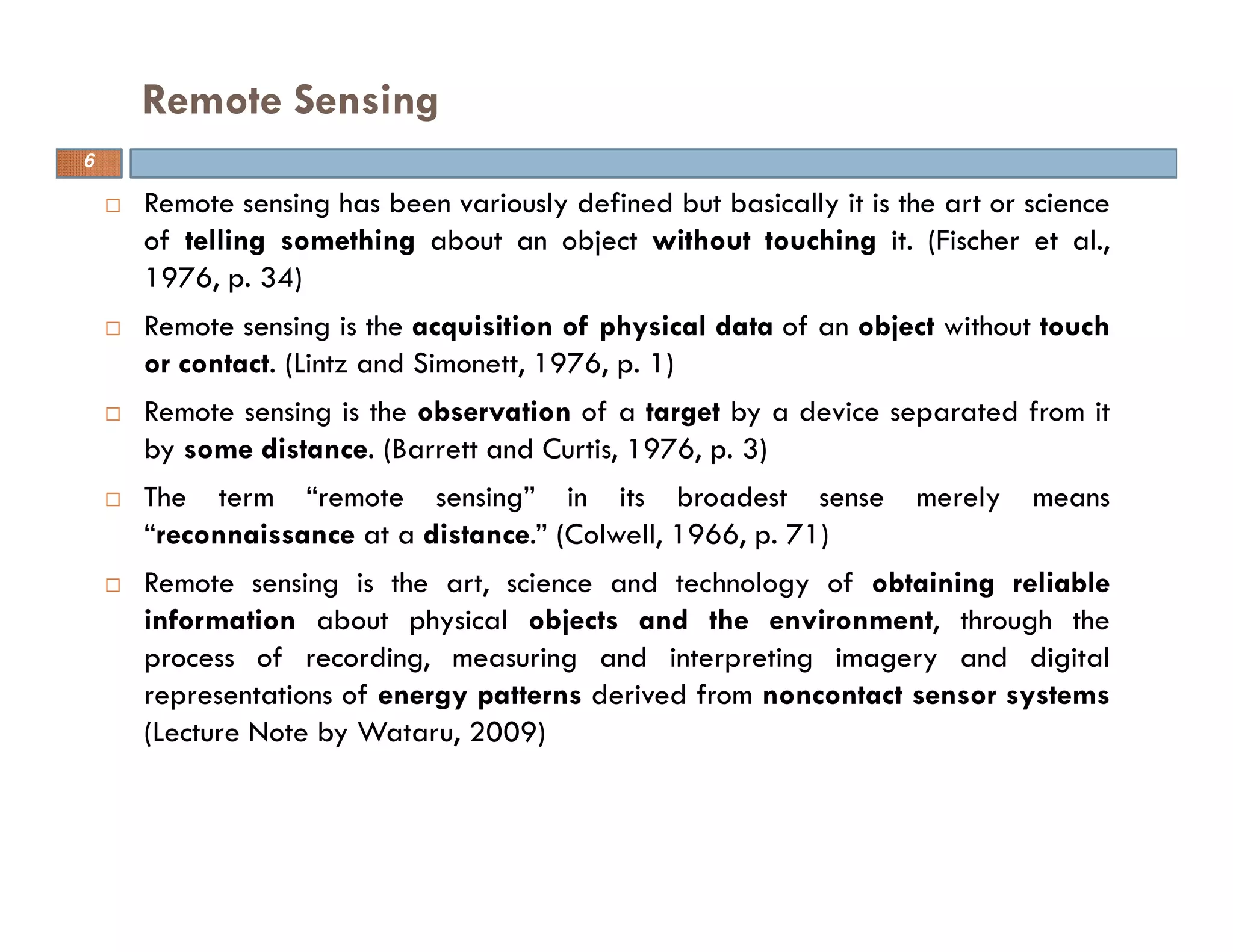 Remote sensing has been variously defined but basically it is the art or science
of telling something about an object without touching it. (Fischer et al.,
1976, p. 34)
Remote sensing is the acquisition of physical data of an object without touch
or contact. (Lintz and Simonett, 1976, p. 1)
Remote sensing is the observation of a target by a device separated from it
by some distance. (Barrett and Curtis, 1976, p. 3)
The term “remote sensing” in its broadest sense merely means
“reconnaissance at a distance.” (Colwell, 1966, p. 71)
Remote sensing is the art, science and technology of obtaining reliable
information about physical objects and the environment, through the
process of recording, measuring and interpreting imagery and digital
representations of energy patterns derived from noncontact sensor systems
(Lecture Note by Wataru, 2009)
Remote Sensing
6
 