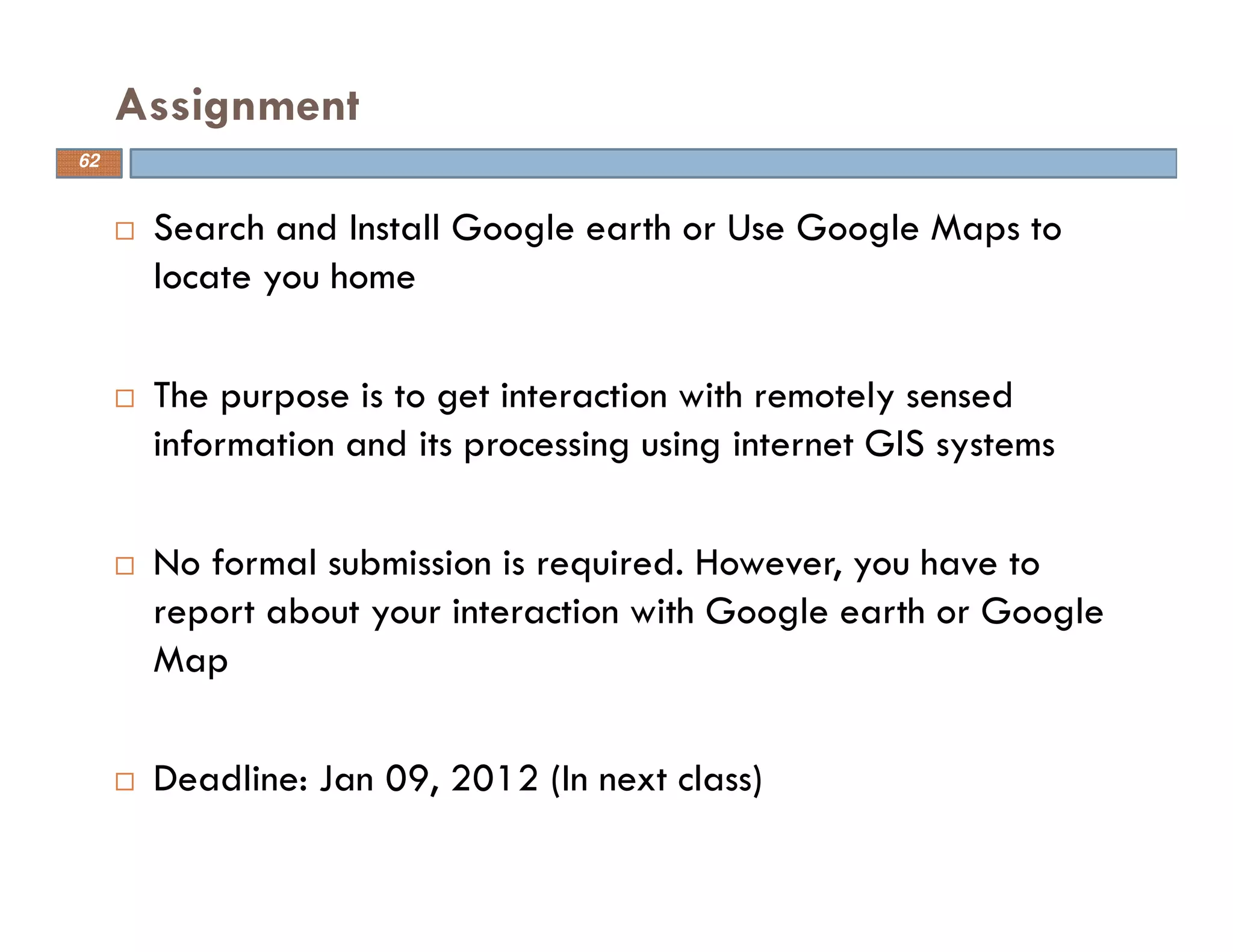 Search and Install Google earth or Use Google Maps to
locate you home
The purpose is to get interaction with remotely sensed
information and its processing using internet GIS systems
No formal submission is required. However, you have to
report about your interaction with Google earth or Google
Map
Deadline: Jan 09, 2012 (In next class)
Assignment
62
 