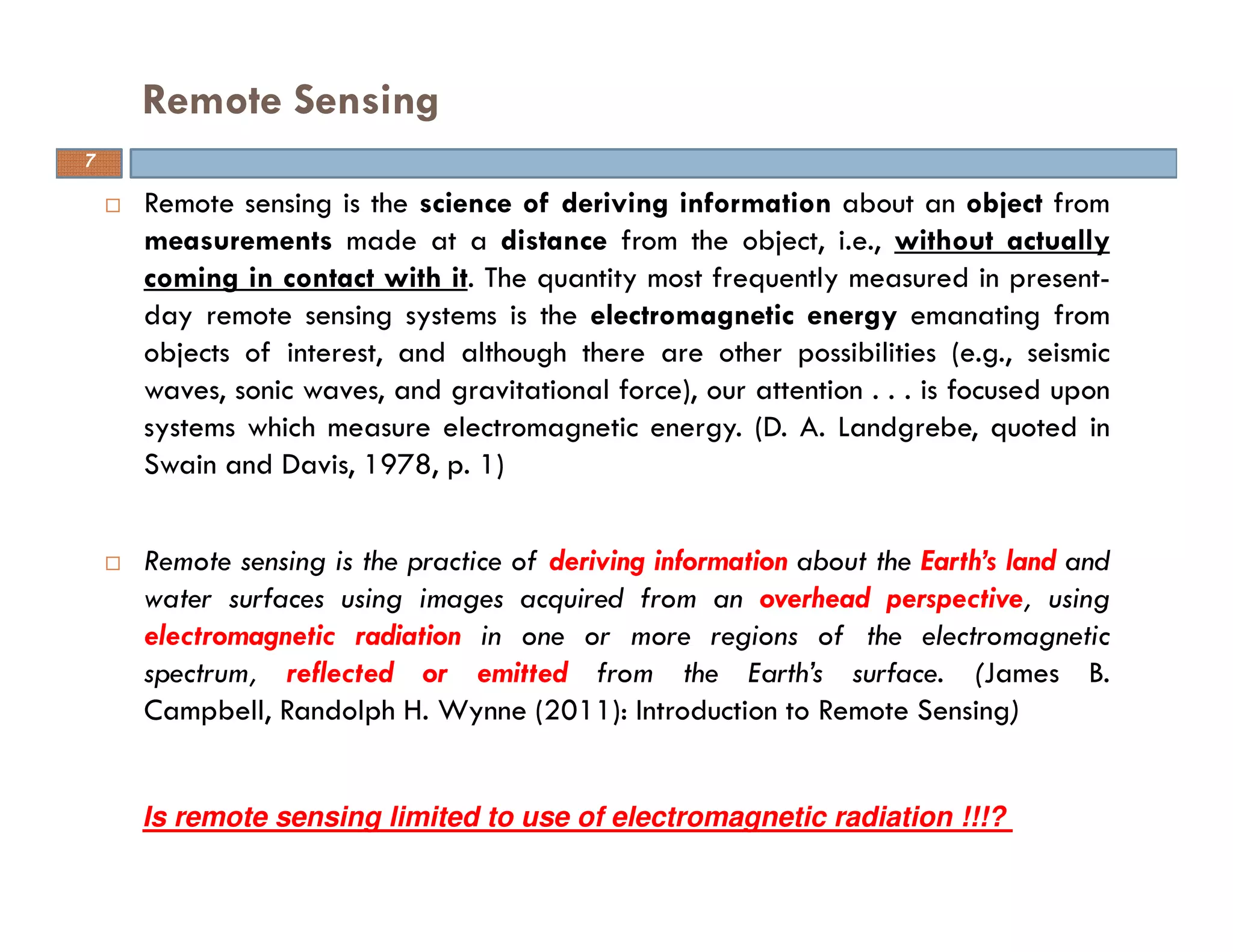 Remote sensing is the science of deriving information about an object from
measurements made at a distance from the object, i.e., without actually
coming in contact with it. The quantity most frequently measured in present-
day remote sensing systems is the electromagnetic energy emanating from
objects of interest, and although there are other possibilities (e.g., seismic
waves, sonic waves, and gravitational force), our attention . . . is focused upon
systems which measure electromagnetic energy. (D. A. Landgrebe, quoted in
Swain and Davis, 1978, p. 1)
Remote sensing is the practice of deriving information about the Earth’s land and
water surfaces using images acquired from an overhead perspective, using
electromagnetic radiation in one or more regions of the electromagnetic
spectrum, reflected or emitted from the Earth’s surface. (James B.
Campbell, Randolph H. Wynne (2011): Introduction to Remote Sensing)
Remote Sensing
7
Is remote sensing limited to use of electromagnetic radiation !!!?
 