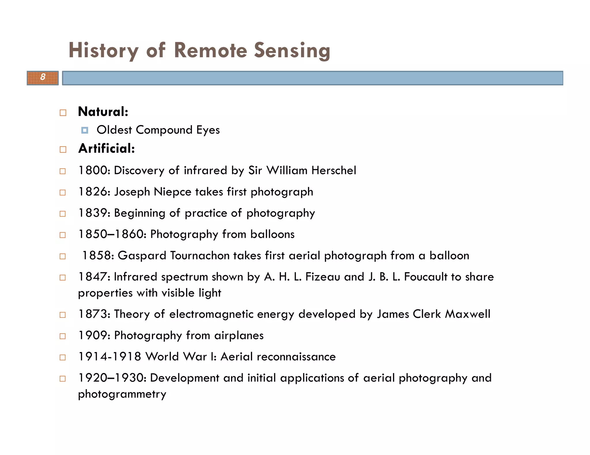 Natural:
Oldest Compound Eyes
Artificial:
1800: Discovery of infrared by Sir William Herschel
1826: Joseph Niepce takes first photograph
1839: Beginning of practice of photography
1850–1860: Photography from balloons
1858: Gaspard Tournachon takes first aerial photograph from a balloon
1847: Infrared spectrum shown by A. H. L. Fizeau and J. B. L. Foucault to share
properties with visible light
1873: Theory of electromagnetic energy developed by James Clerk Maxwell
1909: Photography from airplanes
1914-1918 World War I: Aerial reconnaissance
1920–1930: Development and initial applications of aerial photography and
photogrammetry
History of Remote Sensing
8
 