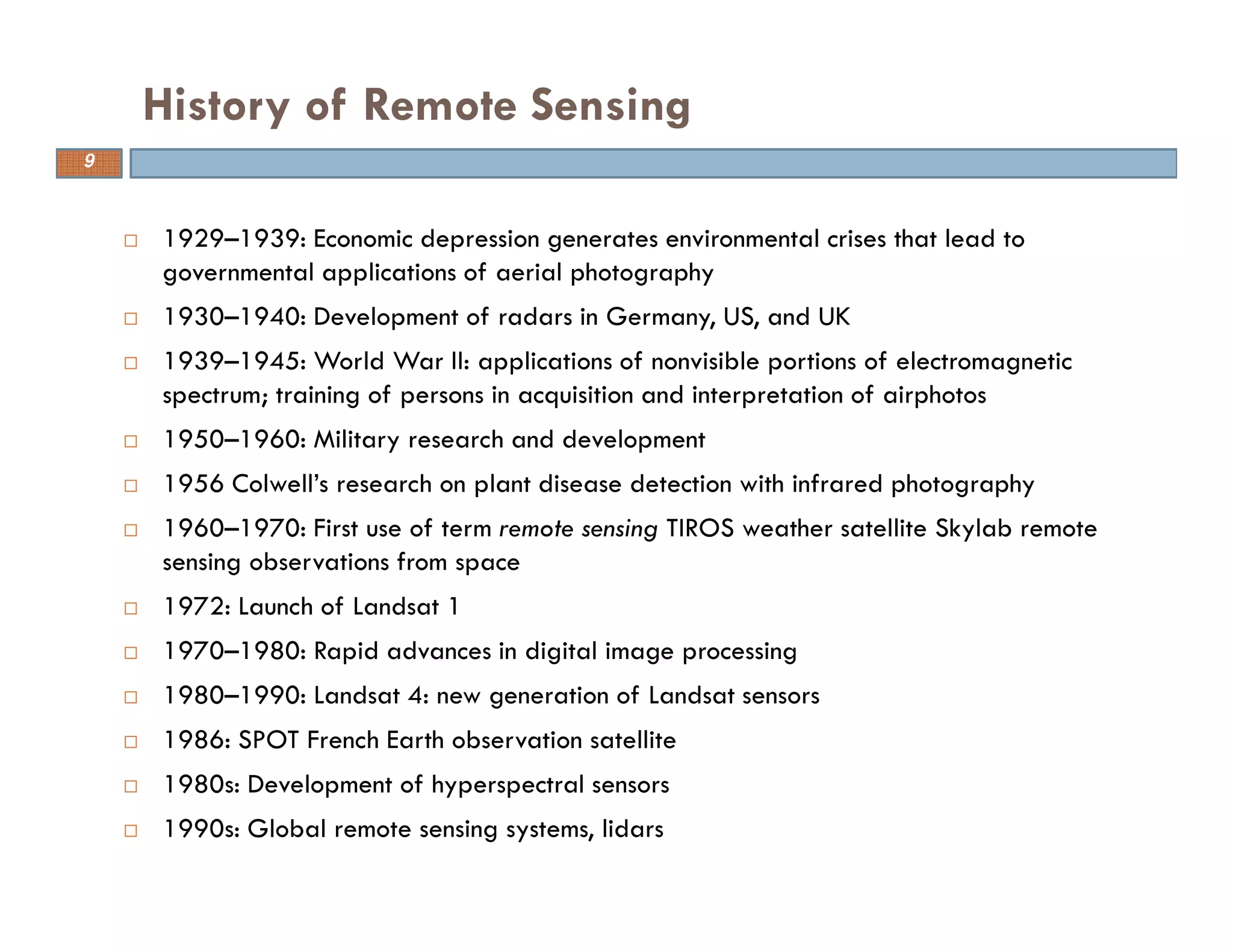 1929–1939: Economic depression generates environmental crises that lead to
governmental applications of aerial photography
1930–1940: Development of radars in Germany, US, and UK
1939–1945: World War II: applications of nonvisible portions of electromagnetic
spectrum; training of persons in acquisition and interpretation of airphotos
1950–1960: Military research and development
1956 Colwell’s research on plant disease detection with infrared photography
1960–1970: First use of term remote sensing TIROS weather satellite Skylab remote
sensing observations from space
1972: Launch of Landsat 1
1970–1980: Rapid advances in digital image processing
1980–1990: Landsat 4: new generation of Landsat sensors
1986: SPOT French Earth observation satellite
1980s: Development of hyperspectral sensors
1990s: Global remote sensing systems, lidars
History of Remote Sensing
9
 