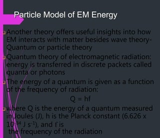 Particle Model of EM Energy
 Another theory offers useful insights into how
EM interacts with matter besides wave theory-
Quantum or particle theory
 Quantum theory of electromagnetic radiation:
energy is transferred in discrete packets called
quanta or photons
 The energy of a quantum is given as a function
of the frequency of radiation:
Q = hf
 where Q is the energy of a quantum measured
in Joules (J), h is the Planck constant (6.626 x
10-34 J s-1), and f is
the frequency of the radiation
 