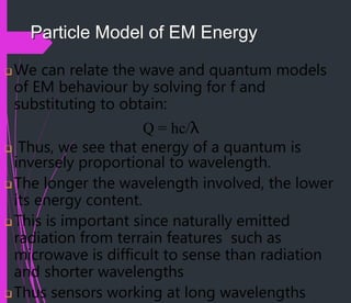 Particle Model of EM Energy
 We can relate the wave and quantum models
of EM behaviour by solving for f and
substituting to obtain:
Q = hc/λ
 Thus, we see that energy of a quantum is
inversely proportional to wavelength.
 The longer the wavelength involved, the lower
its energy content.
 This is important since naturally emitted
radiation from terrain features such as
microwave is difficult to sense than radiation
and shorter wavelengths
 Thus sensors working at long wavelengths
 