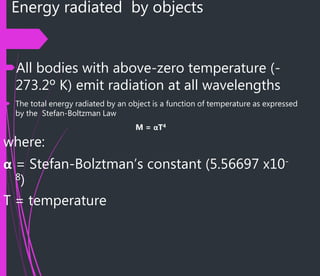 Energy radiated by objects
All bodies with above-zero temperature (-
273.2º K) emit radiation at all wavelengths
 The total energy radiated by an object is a function of temperature as expressed
by the Stefan-Boltzman Law
M = αT4
where:
α = Stefan-Bolztman’s constant (5.56697 x10-
8)
T = temperature
 