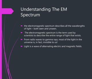 Understanding The EM
Spectrum
 the electromagnetic spectrum describes all the wavelengths
of light – both seen and unseen.
 The electromagnetic spectrum is the term used by
scientists to describe the entire range of light that exists.
 From radio waves to gamma rays, most of the light in the
universe is, in fact, invisible to us!
 Light is a wave of alternating electric and magnetic fields.
 