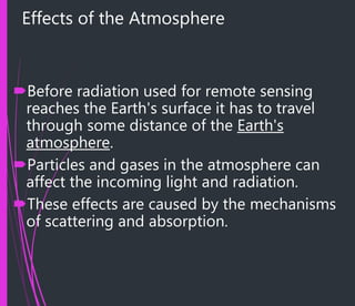 Effects of the Atmosphere
Before radiation used for remote sensing
reaches the Earth's surface it has to travel
through some distance of the Earth's
atmosphere.
Particles and gases in the atmosphere can
affect the incoming light and radiation.
These effects are caused by the mechanisms
of scattering and absorption.
 