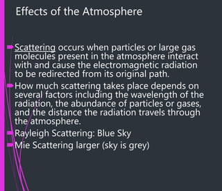 Effects of the Atmosphere
Scattering occurs when particles or large gas
molecules present in the atmosphere interact
with and cause the electromagnetic radiation
to be redirected from its original path.
How much scattering takes place depends on
several factors including the wavelength of the
radiation, the abundance of particles or gases,
and the distance the radiation travels through
the atmosphere.
Rayleigh Scattering: Blue Sky
Mie Scattering larger (sky is grey)
 